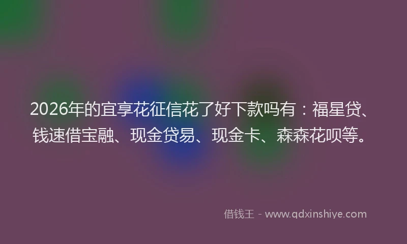 2026年的宜享花征信花了好下款吗有：福星贷、钱速借宝融、现金贷易、现金卡、森森花呗等。
