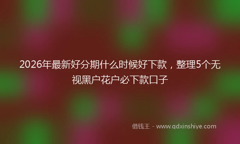 2026年最新好分期什么时候好下款，整理5个无视黑户花户必下款口子