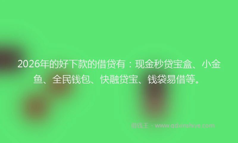 2026年的好下款的借贷有：现金秒贷宝盒、小金鱼、全民钱包、快融贷宝、钱袋易借等。