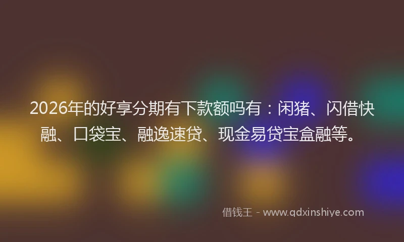 2026年的好享分期有下款额吗有：闲猪、闪借快融、口袋宝、融逸速贷、现金易贷宝盒融等。