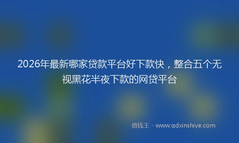 2026年最新哪家贷款平台好下款快，整合五个无视黑花半夜下款的网贷平台