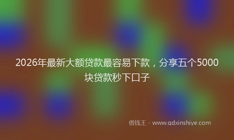 2026年最新大额贷款最容易下款，分享五个5000块贷款秒下口子