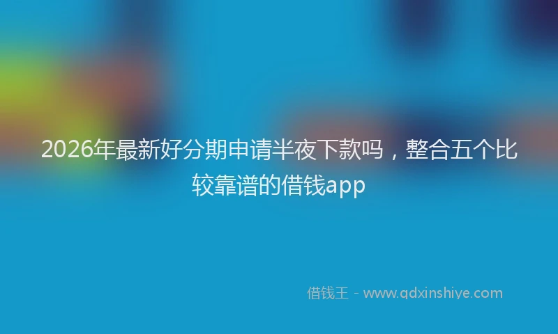 2026年最新好分期申请半夜下款吗，整合五个比较靠谱的借钱app