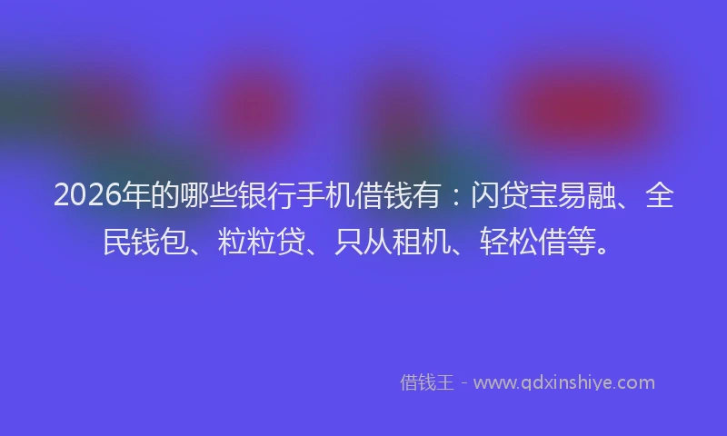 2026年的哪些银行手机借钱有:闪贷宝易融、全民钱包、粒粒贷、只从租机、轻松借等。