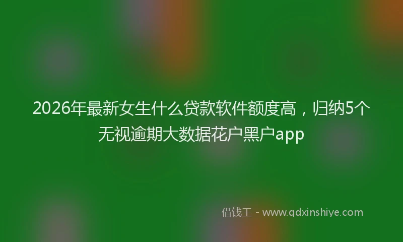 2026年最新女生什么贷款软件额度高,归纳5个无视逾期大数据花户黑户app