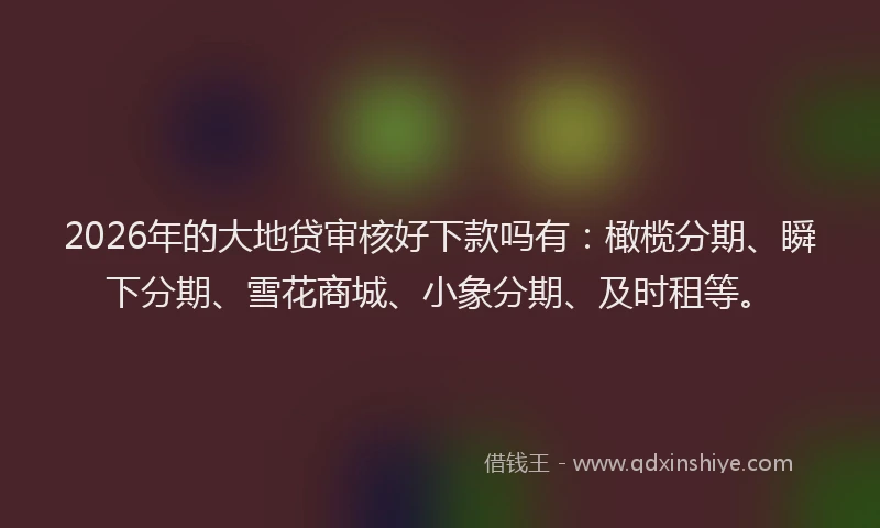 2026年的大地贷审核好下款吗有:橄榄分期、瞬下分期、雪花商城、小象分期、及时租等。