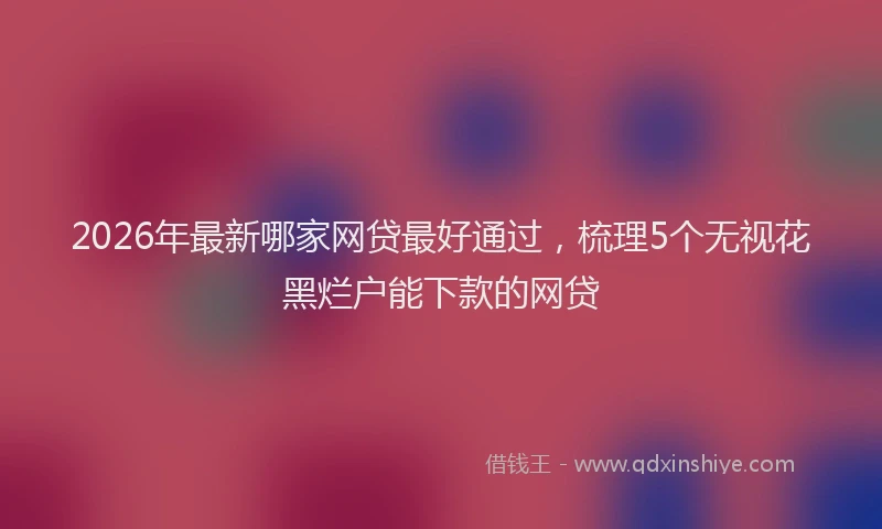 2026年最新哪家网贷最好通过，梳理5个无视花黑烂户能下款的网贷