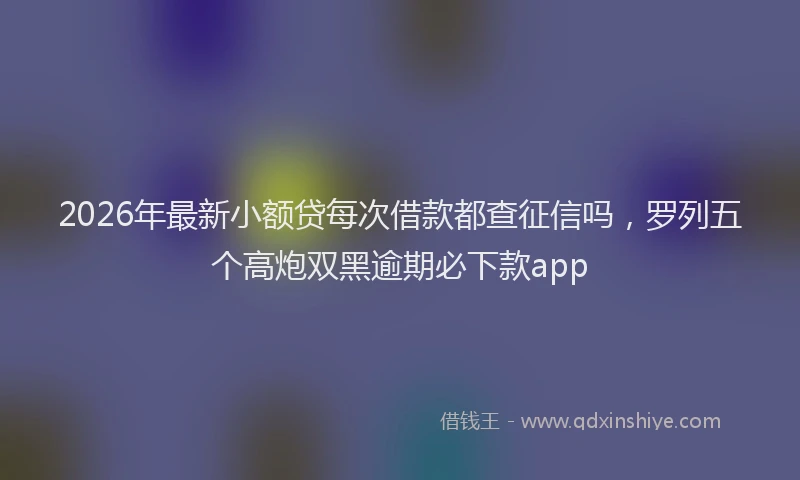 2026年最新小额贷每次借款都查征信吗，罗列五个高炮双黑逾期必下款app