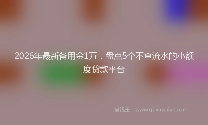 2026年最新备用金1万，盘点5个不查流水的小额度贷款平台