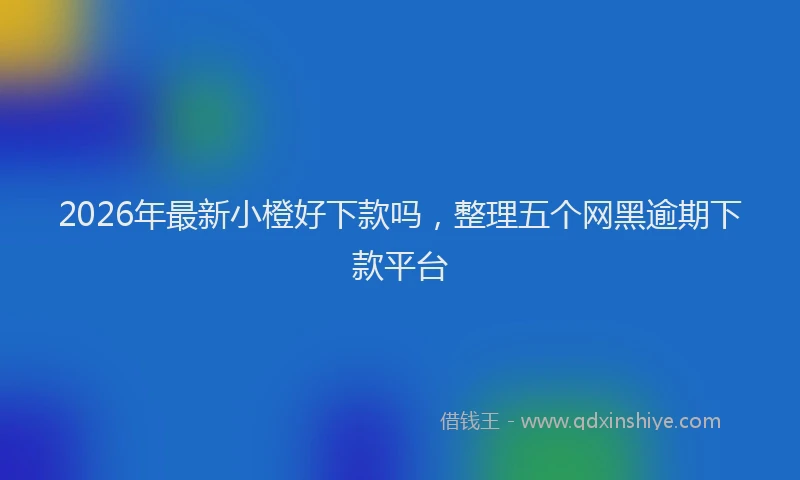 2026年最新小橙好下款吗，整理五个网黑逾期下款平台
