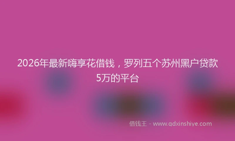 2026年最新嗨享花借钱,罗列五个苏州黑户贷款5万的平台