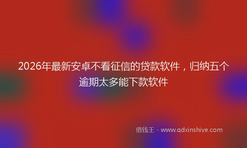 2026年最新安卓不看征信的贷款软件，归纳五个逾期太多能下款软件