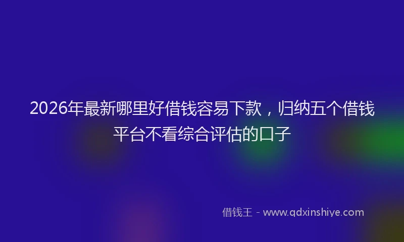 2026年最新哪里好借钱容易下款，归纳五个借钱平台不看综合评估的口子