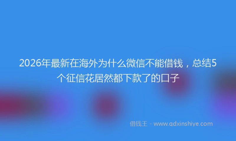 2026年最新在海外为什么微信不能借钱，总结5个征信花居然都下款了的口子