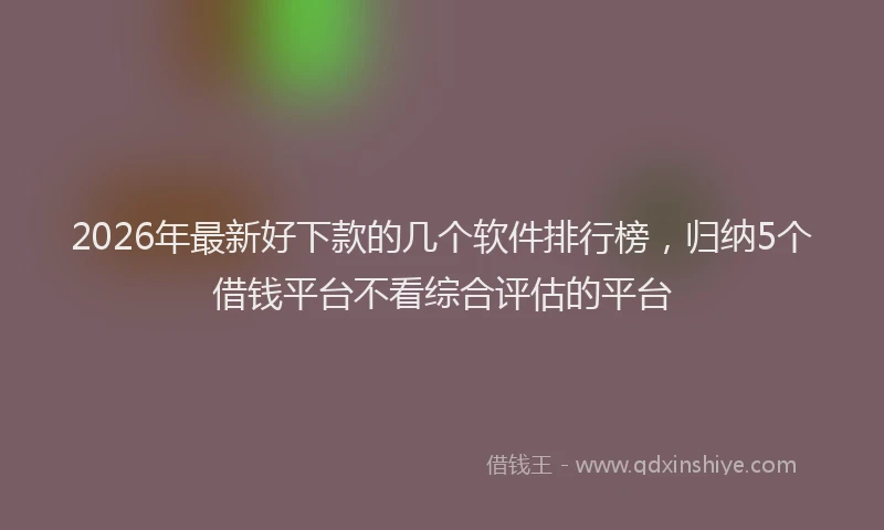 2026年最新好下款的几个软件排行榜，归纳5个借钱平台不看综合评估的平台