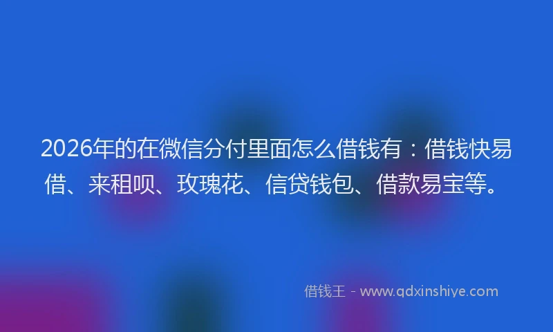 2026年的在微信分付里面怎么借钱有：借钱快易借、来租呗、玫瑰花、信贷钱包、借款易宝等。