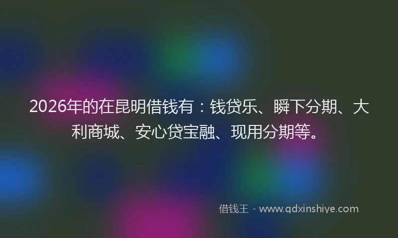2026年的在昆明借钱有:钱贷乐、瞬下分期、大利商城、安心贷宝融、现用分期等。