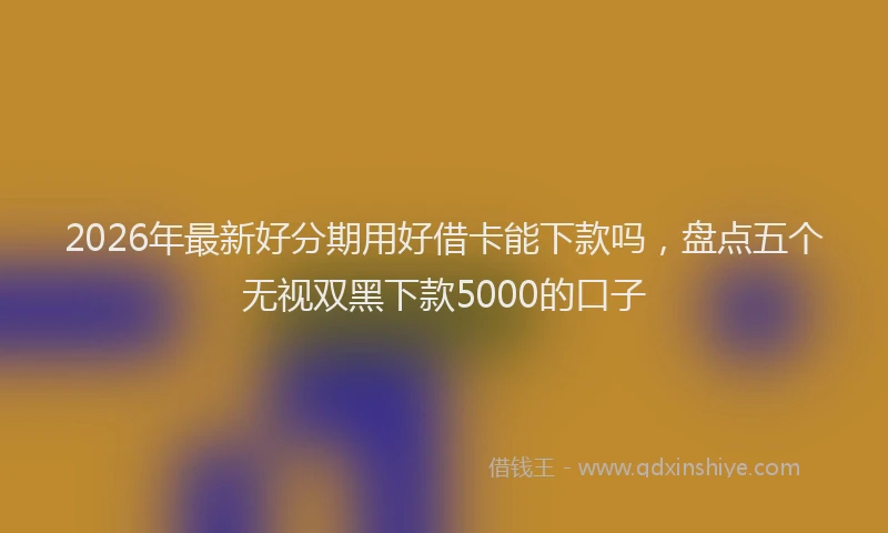 2026年最新好分期用好借卡能下款吗，盘点五个无视双黑下款5000的口子