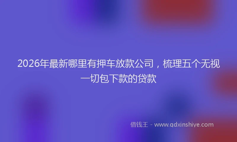 2026年最新哪里有押车放款公司，梳理五个无视一切包下款的贷款