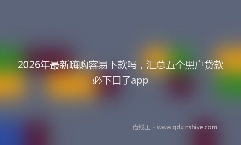 2026年最新嗨购容易下款吗，汇总五个黑户贷款必下口子app