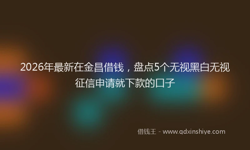 2026年最新在金昌借钱,盘点5个无视黑白无视征信申请就下款的口子