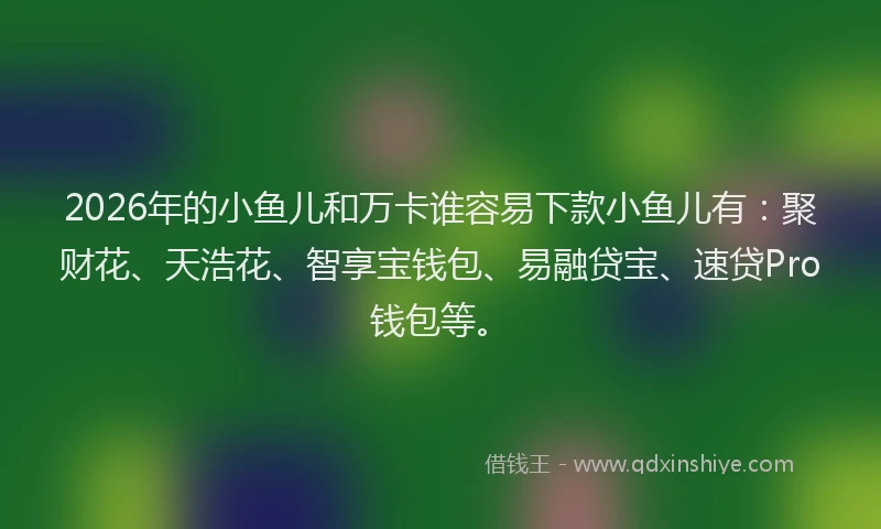 2026年的小鱼儿和万卡谁容易下款小鱼儿有：聚财花、天浩花、智享宝钱包、易融贷宝、速贷Pro钱包等。