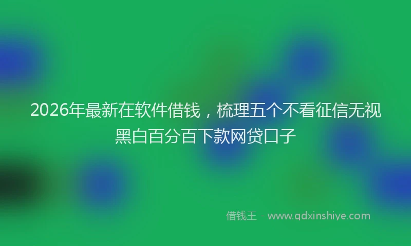 2026年最新在软件借钱，梳理五个不看征信无视黑白百分百下款网贷口子