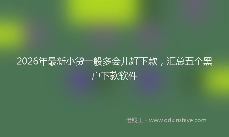 2026年最新小贷一般多会儿好下款，汇总五个黑户下款软件