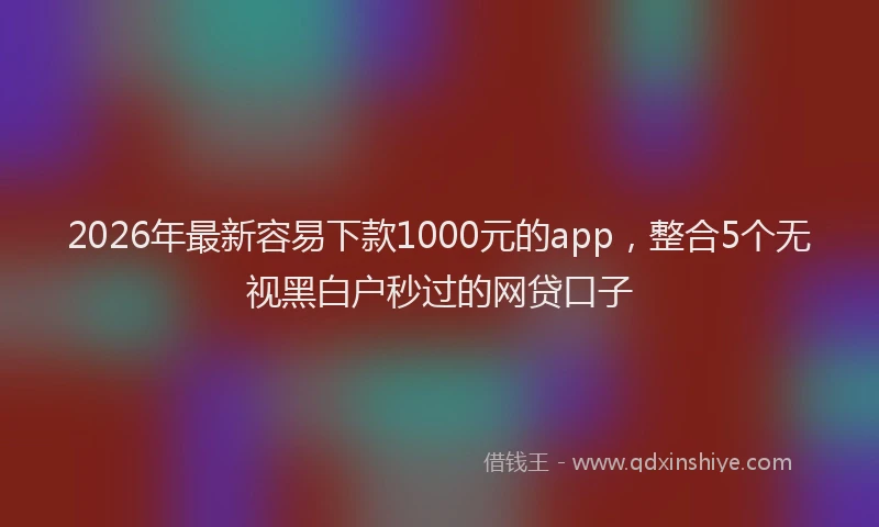 2026年最新容易下款1000元的app，整合5个无视黑白户秒过的网贷口子