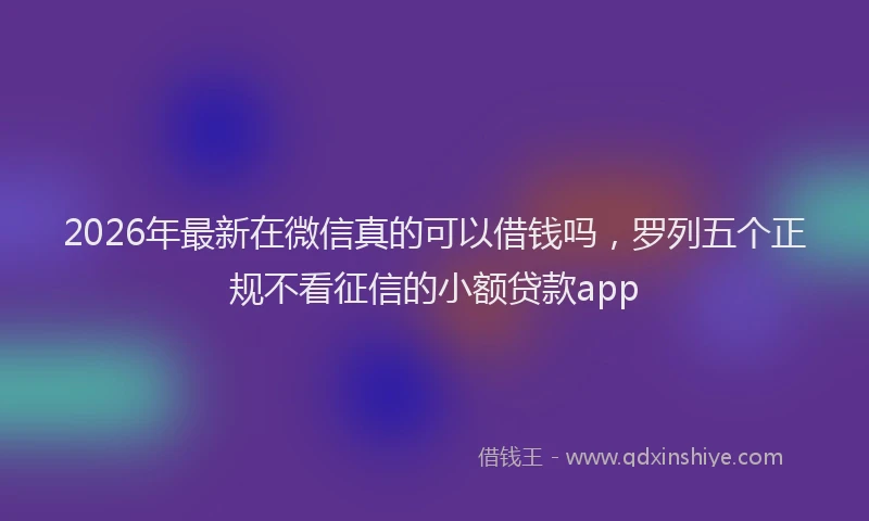 2026年最新在微信真的可以借钱吗，罗列五个正规不看征信的小额贷款app