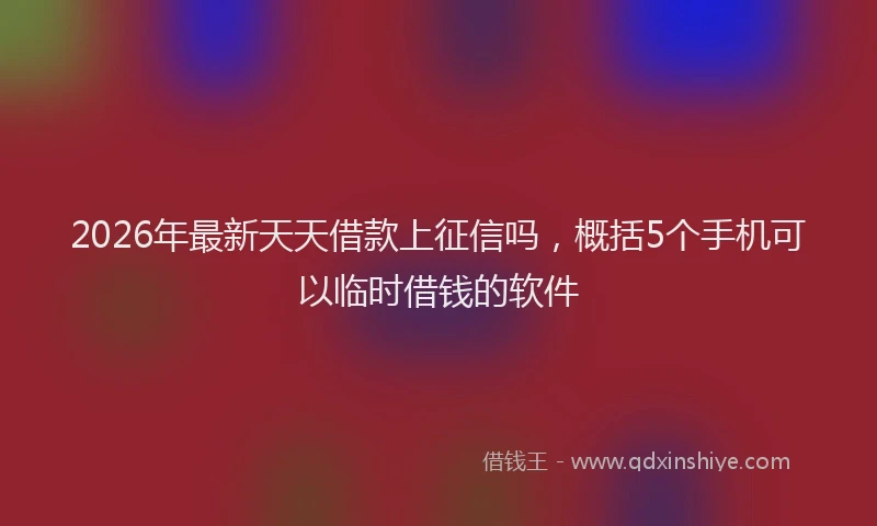 2026年最新天天借款上征信吗，概括5个手机可以临时借钱的软件