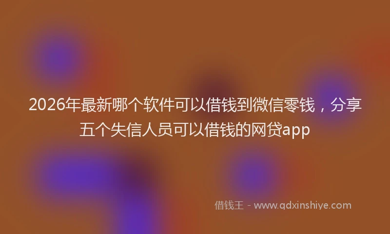 2026年最新哪个软件可以借钱到微信零钱，分享五个失信人员可以借钱的网贷app