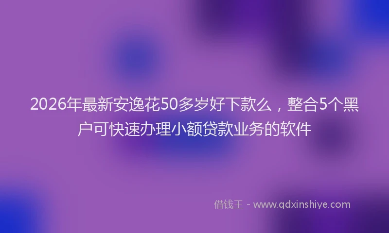 2026年最新安逸花50多岁好下款么，整合5个黑户可快速办理小额贷款业务的软件