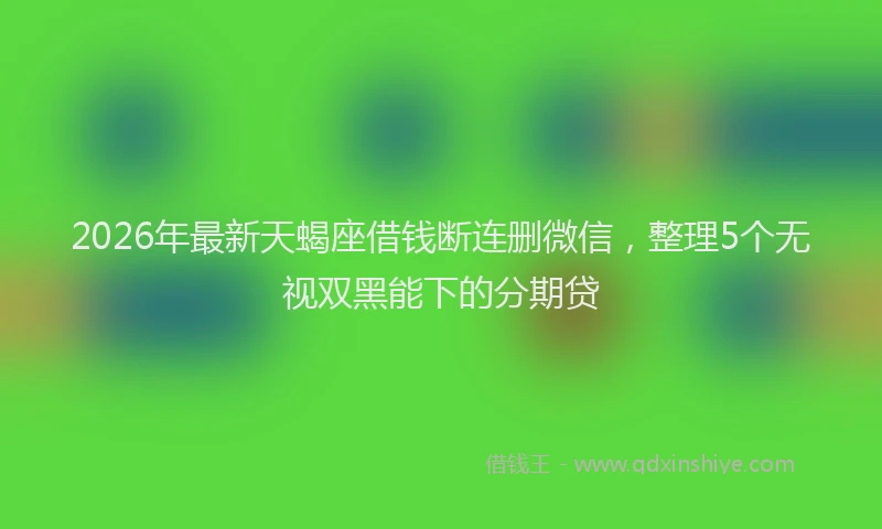 2026年最新天蝎座借钱断连删微信，整理5个无视双黑能下的分期贷