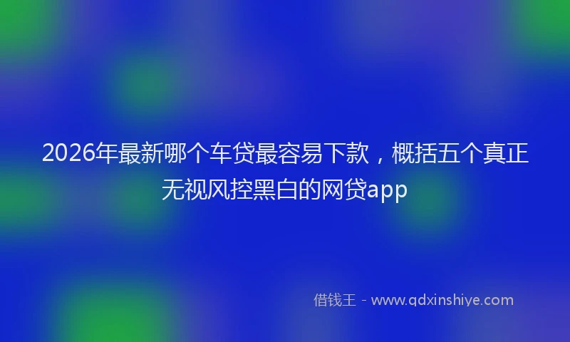 2026年最新哪个车贷最容易下款，概括五个真正无视风控黑白的网贷app