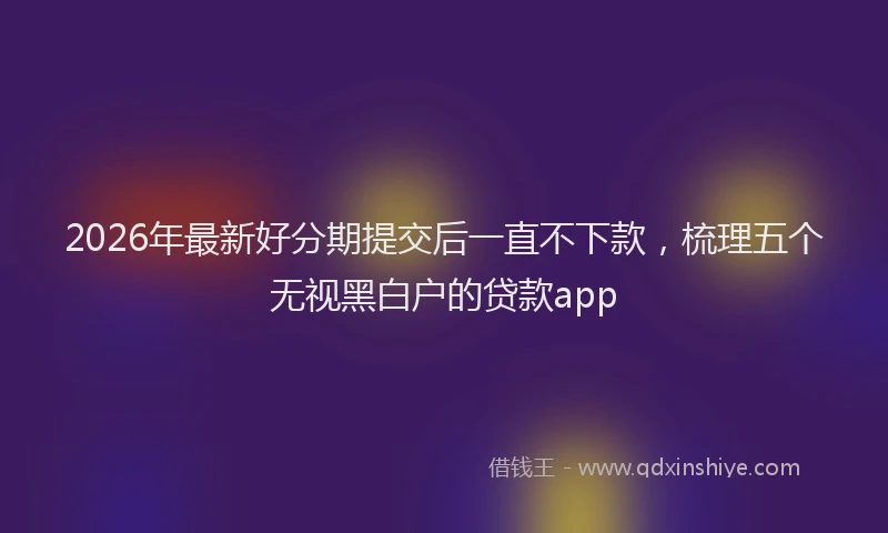 2026年最新好分期提交后一直不下款，梳理五个无视黑白户的贷款app
