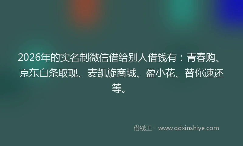 2026年的实名制微信借给别人借钱有：青春购、京东白条取现、麦凯旋商城、盈小花、替你速还等。