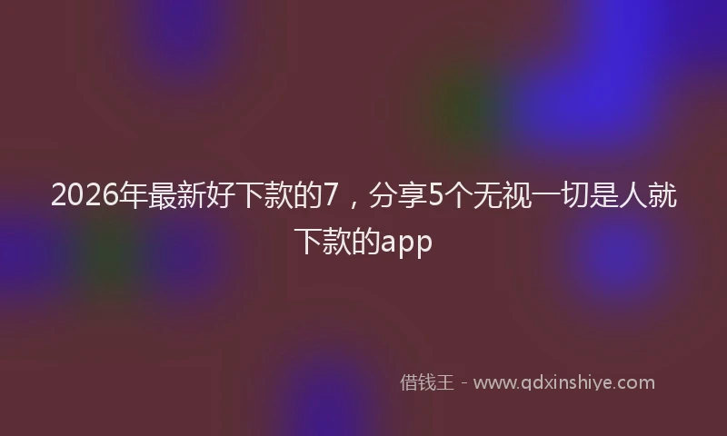 2026年最新好下款的7，分享5个无视一切是人就下款的app