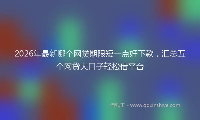 2026年最新哪个网贷期限短一点好下款，汇总五个网贷大口子轻松借平台