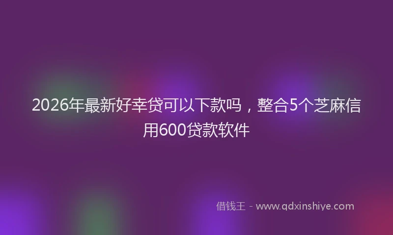 2026年最新好幸贷可以下款吗，整合5个芝麻信用600贷款软件