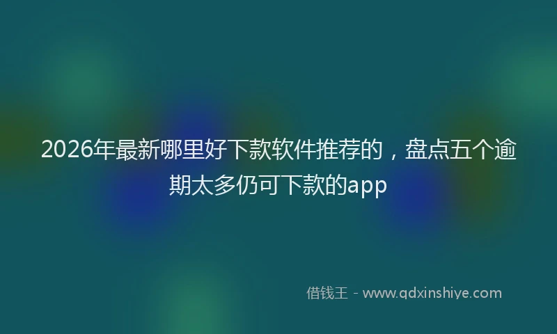 2026年最新哪里好下款软件推荐的，盘点五个逾期太多仍可下款的app