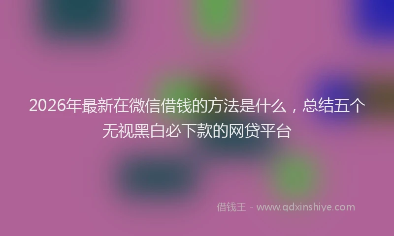 2026年最新在微信借钱的方法是什么，总结五个无视黑白必下款的网贷平台
