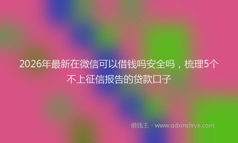 2026年最新在微信可以借钱吗安全吗，梳理5个不上征信报告的贷款口子