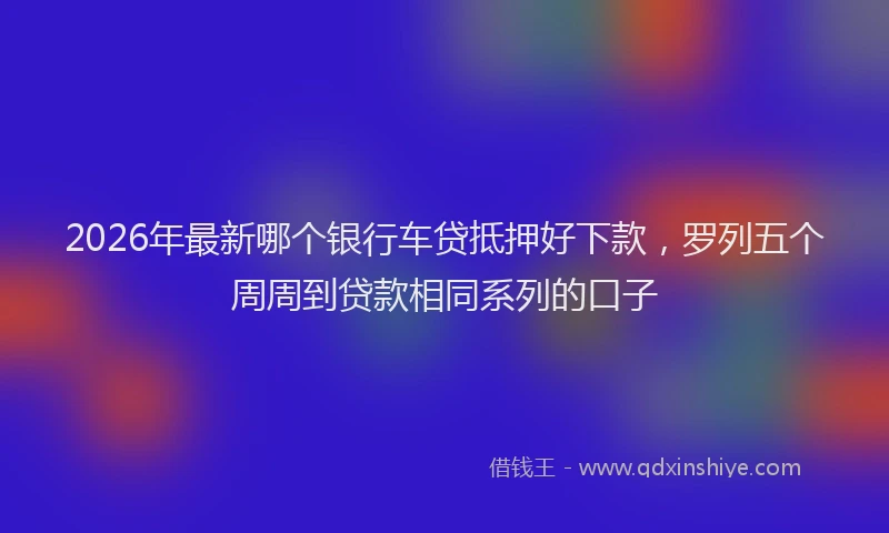 2026年最新哪个银行车贷抵押好下款，罗列五个周周到贷款相同系列的口子