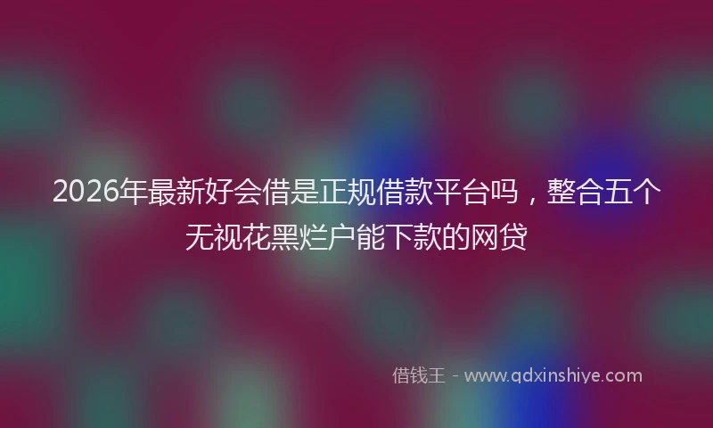 2026年最新好会借是正规借款平台吗，整合五个无视花黑烂户能下款的网贷