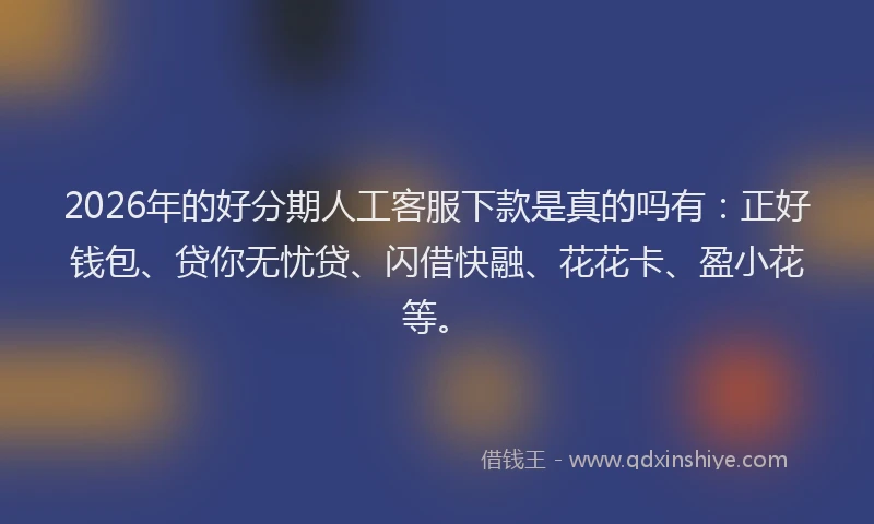 2026年的好分期人工客服下款是真的吗有：正好钱包、贷你无忧贷、闪借快融、花花卡、盈小花等。