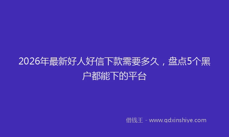 2026年最新好人好信下款需要多久，盘点5个黑户都能下的平台
