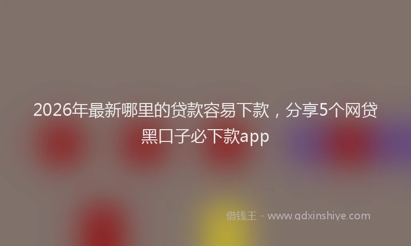 2026年最新哪里的贷款容易下款,分享5个网贷黑口子必下款app
