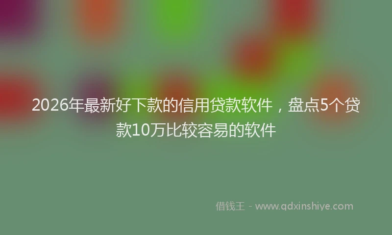 2026年最新好下款的信用贷款软件，盘点5个贷款10万比较容易的软件