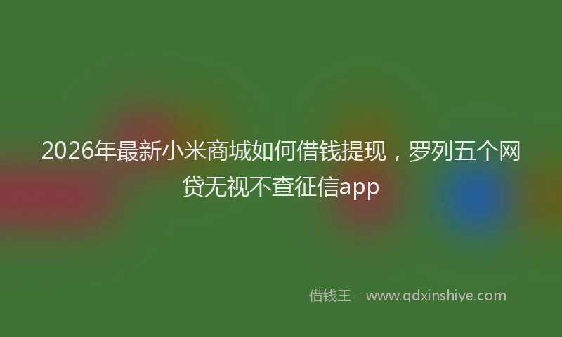 2026年最新小米商城如何借钱提现，罗列五个网贷无视不查征信app
